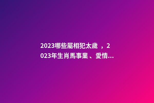 2023哪些屬相犯太歲，2023年生肖馬事業、愛情、財運運勢